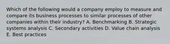 Which of the following would a company employ to measure and compare its business processes to similar processes of other companies within their industry? A. Benchmarking B. Strategic systems analysis C. Secondary activities D. Value chain analysis E. Best practices