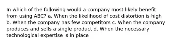 In which of the following would a company most likely benefit from using ABC? a. When the likelihood of cost distortion is high b. When the company has few competitors c. When the company produces and sells a single product d. When the necessary technological expertise is in place