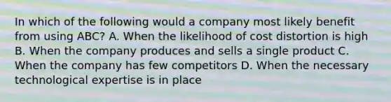 In which of the following would a company most likely benefit from using ABC? A. When the likelihood of cost distortion is high B. When the company produces and sells a single product C. When the company has few competitors D. When the necessary technological expertise is in place