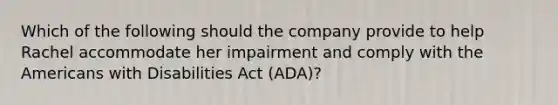 Which of the following should the company provide to help Rachel accommodate her impairment and comply with the Americans with Disabilities Act (ADA)?