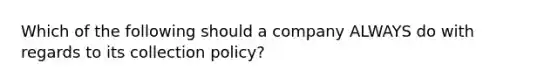 Which of the following should a company ALWAYS do with regards to its collection policy?