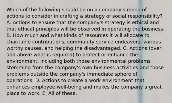 Which of the following should be on a company's menu of actions to consider in crafting a strategy of social responsibility? A. Actions to ensure that the company's strategy is ethical and that ethical principles will be observed in operating the business. B. How much and what kinds of resources it will allocate to charitable contributions, community service endeavors, various worthy causes, and helping the disadvantaged. C. Actions (over and above what is required) to protect or enhance the environment, including both those environmental problems stemming from the company's own business activities and those problems outside the company's immediate sphere of operations. D. Actions to create a work environment that enhances employee well-being and makes the company a great place to work. E. All of these.