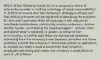 Which of the following should be on a company's menu of actions to consider in crafting a strategy of social responsibility? A. Actions to ensure that the company's strategy is ethical and that ethical principles will be observed in operating the business B. How much and what kinds of resources it will allocate to charitable contributions, community service endeavors, various worthy causes, and helping the disadvantaged C. Actions (over and above what is required) to protect or enhance the environment, including both those environmental problems stemming from the company's own business activities and those problems outside the company's immediate sphere of operations D. Actions to create a work environment that enhances employee well-being and makes the company a great place to work E. All of these.