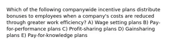 Which of the following companywide incentive plans distribute bonuses to employees when a company's costs are reduced through greater work efficiency? A) Wage setting plans B) Pay-for-performance plans C) Profit-sharing plans D) Gainsharing plans E) Pay-for-knowledge plans