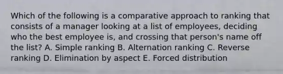 Which of the following is a comparative approach to ranking that consists of a manager looking at a list of employees, deciding who the best employee is, and crossing that person's name off the list? A. Simple ranking B. Alternation ranking C. Reverse ranking D. Elimination by aspect E. Forced distribution