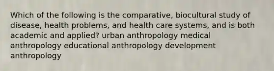 Which of the following is the comparative, biocultural study of disease, health problems, and health care systems, and is both academic and applied? urban anthropology medical anthropology educational anthropology development anthropology