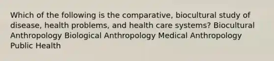 Which of the following is the comparative, biocultural study of disease, health problems, and health care systems? Biocultural Anthropology Biological Anthropology Medical Anthropology Public Health