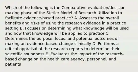 Which of the following is the Comparative evaluation/decision making phase of the Stetler Model of Research Utilization to facilitate evidence-based practice? A. Assesses the overall benefits and risks of using the research evidence in a practice setting B. Focuses on determining what knowledge will be used and how that knowledge will be applied to practice C. Determines the purpose, focus, and potential outcomes of making an evidence-based change clinically D. Performs a critical appraisal of the research reports to determine their scientific soundness E. Evaluates the impact of the research-based change on the health care agency, personnel, and patients