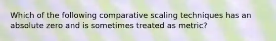 Which of the following comparative scaling techniques has an absolute zero and is sometimes treated as metric?