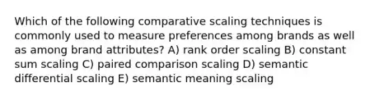 Which of the following comparative scaling techniques is commonly used to measure preferences among brands as well as among brand attributes? A) rank order scaling B) constant sum scaling C) paired comparison scaling D) semantic differential scaling E) semantic meaning scaling