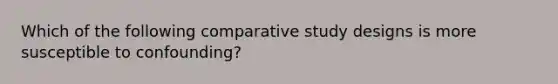 Which of the following comparative study designs is more susceptible to confounding?