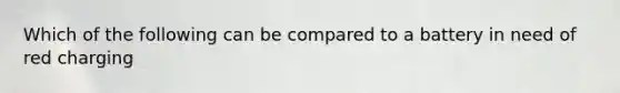 Which of the following can be compared to a battery in need of red charging