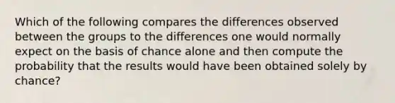 Which of the following compares the differences observed between the groups to the differences one would normally expect on the basis of chance alone and then compute the probability that the results would have been obtained solely by chance?