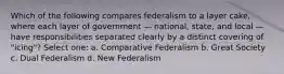 Which of the following compares federalism to a layer cake, where each layer of government — national, state, and local — have responsibilities separated clearly by a distinct covering of "icing"? Select one: a. Comparative Federalism b. Great Society c. Dual Federalism d. New Federalism