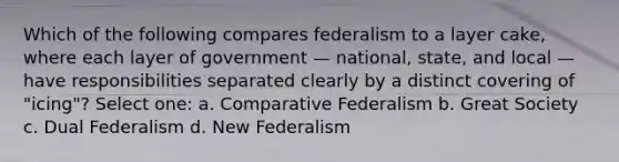 Which of the following compares federalism to a layer cake, where each layer of government — national, state, and local — have responsibilities separated clearly by a distinct covering of "icing"? Select one: a. Comparative Federalism b. Great Society c. Dual Federalism d. New Federalism