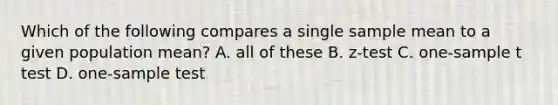 Which of the following compares a single sample mean to a given population mean? A. all of these B. z-test C. one-sample t test D. one-sample test