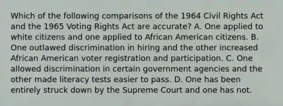 Which of the following comparisons of the 1964 Civil Rights Act and the 1965 Voting Rights Act are accurate? A. One applied to white citizens and one applied to African American citizens. B. One outlawed discrimination in hiring and the other increased African American voter registration and participation. C. One allowed discrimination in certain government agencies and the other made literacy tests easier to pass. D. One has been entirely struck down by the Supreme Court and one has not.