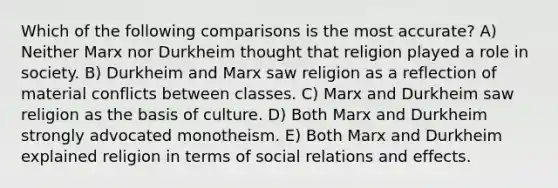 Which of the following comparisons is the most accurate? A) Neither Marx nor Durkheim thought that religion played a role in society. B) Durkheim and Marx saw religion as a reflection of material conflicts between classes. C) Marx and Durkheim saw religion as the basis of culture. D) Both Marx and Durkheim strongly advocated monotheism. E) Both Marx and Durkheim explained religion in terms of social relations and effects.