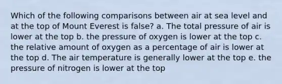 Which of the following comparisons between air at sea level and at the top of Mount Everest is false? a. The total pressure of air is lower at the top b. the pressure of oxygen is lower at the top c. the relative amount of oxygen as a percentage of air is lower at the top d. The air temperature is generally lower at the top e. the pressure of nitrogen is lower at the top