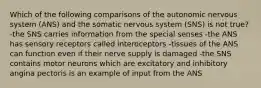 Which of the following comparisons of the autonomic nervous system (ANS) and the somatic nervous system (SNS) is not true? -the SNS carries information from the special senses -the ANS has sensory receptors called interoceptors -tissues of the ANS can function even if their nerve supply is damaged -the SNS contains motor neurons which are excitatory and inhibitory angina pectoris is an example of input from the ANS