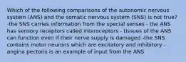 Which of the following comparisons of the autonomic nervous system (ANS) and the somatic nervous system (SNS) is not true? -the SNS carries information from the special senses - the ANS has sensory receptors called interoceptors - tissues of the ANS can function even if their nerve supply is damaged -the SNS contains motor neurons which are excitatory and inhibitory - angina pectoris is an example of input from the ANS