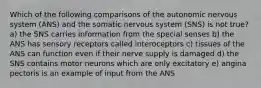 Which of the following comparisons of the autonomic nervous system (ANS) and the somatic nervous system (SNS) is not true? a) the SNS carries information from the special senses b) the ANS has sensory receptors called interoceptors c) tissues of the ANS can function even if their nerve supply is damaged d) the SNS contains motor neurons which are only excitatory e) angina pectoris is an example of input from the ANS