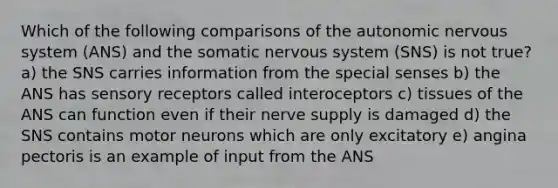 Which of the following comparisons of the autonomic nervous system (ANS) and the somatic nervous system (SNS) is not true? a) the SNS carries information from the special senses b) the ANS has sensory receptors called interoceptors c) tissues of the ANS can function even if their nerve supply is damaged d) the SNS contains motor neurons which are only excitatory e) angina pectoris is an example of input from the ANS