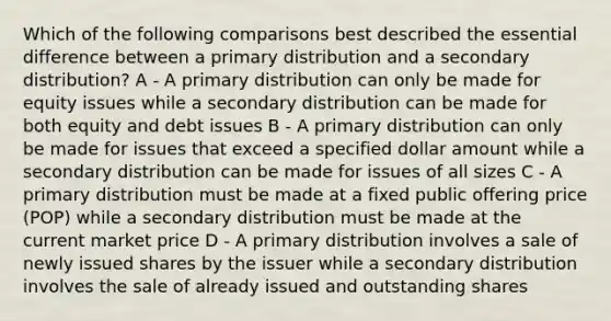 Which of the following comparisons best described the essential difference between a primary distribution and a secondary distribution? A - A primary distribution can only be made for equity issues while a secondary distribution can be made for both equity and debt issues B - A primary distribution can only be made for issues that exceed a specified dollar amount while a secondary distribution can be made for issues of all sizes C - A primary distribution must be made at a fixed public offering price (POP) while a secondary distribution must be made at the current market price D - A primary distribution involves a sale of newly issued shares by the issuer while a secondary distribution involves the sale of already issued and outstanding shares