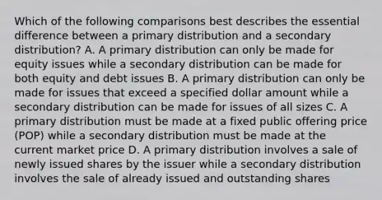 Which of the following comparisons best describes the essential difference between a primary distribution and a secondary distribution? A. A primary distribution can only be made for equity issues while a secondary distribution can be made for both equity and debt issues B. A primary distribution can only be made for issues that exceed a specified dollar amount while a secondary distribution can be made for issues of all sizes C. A primary distribution must be made at a fixed public offering price (POP) while a secondary distribution must be made at the current market price D. A primary distribution involves a sale of newly issued shares by the issuer while a secondary distribution involves the sale of already issued and outstanding shares