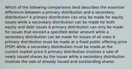 Which of the following comparisons best describes the essential difference between a primary distribution and a secondary distribution? A primary distribution can only be made for equity issues while a secondary distribution can be made for both equity and debt issues A primary distribution can only be made for issues that exceed a specified dollar amount while a secondary distribution can be made for issues of all sizes A primary distribution must be made at a fixed public offering price (POP) while a secondary distribution must be made at the current market price A primary distribution involves a sale of newly issued shares by the issuer while a secondary distribution involves the sale of already issued and outstanding shares