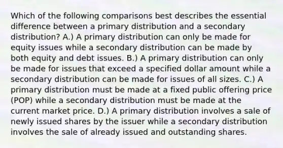 Which of the following comparisons best describes the essential difference between a primary distribution and a secondary distribution? A.) A primary distribution can only be made for equity issues while a secondary distribution can be made by both equity and debt issues. B.) A primary distribution can only be made for issues that exceed a specified dollar amount while a secondary distribution can be made for issues of all sizes. C.) A primary distribution must be made at a fixed public offering price (POP) while a secondary distribution must be made at the current market price. D.) A primary distribution involves a sale of newly issued shares by the issuer while a secondary distribution involves the sale of already issued and outstanding shares.