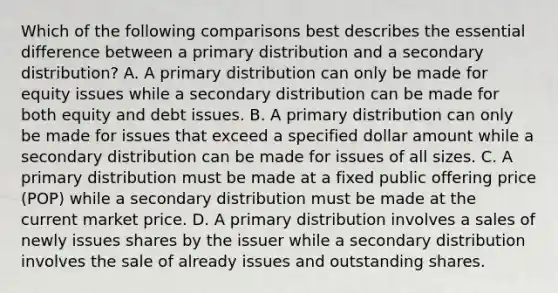 Which of the following comparisons best describes the essential difference between a primary distribution and a secondary distribution? A. A primary distribution can only be made for equity issues while a secondary distribution can be made for both equity and debt issues. B. A primary distribution can only be made for issues that exceed a specified dollar amount while a secondary distribution can be made for issues of all sizes. C. A primary distribution must be made at a fixed public offering price (POP) while a secondary distribution must be made at the current market price. D. A primary distribution involves a sales of newly issues shares by the issuer while a secondary distribution involves the sale of already issues and outstanding shares.