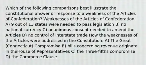 Which of the following comparisons best illustrate the constitutional answer or response to a weakness of the Articles of Confederation? Weaknesses of the Articles of Confederation: A) 9 out of 13 states were needed to pass legislation B) no national currency C) unanimous consent needed to amend the Articles D) no control of interstate trade How the weaknesses of the Articles were addressed in the Constitution: A) The Great (Connecticut) Compromise B) bills concerning revenue originate in theHouse of Representatives C) the Three-fifths compromise D) the Commerce Clause