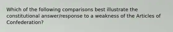 Which of the following comparisons best illustrate the constitutional answer/response to a weakness of the Articles of Confederation?