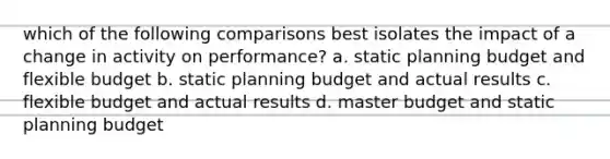 which of the following comparisons best isolates the impact of a change in activity on performance? a. static planning budget and flexible budget b. static planning budget and actual results c. flexible budget and actual results d. master budget and static planning budget