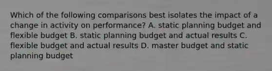 Which of the following comparisons best isolates the impact of a change in activity on performance? A. static planning budget and flexible budget B. static planning budget and actual results C. flexible budget and actual results D. master budget and static planning budget