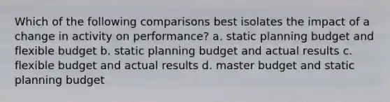 Which of the following comparisons best isolates the impact of a change in activity on performance? a. static planning budget and flexible budget b. static planning budget and actual results c. flexible budget and actual results d. master budget and static planning budget