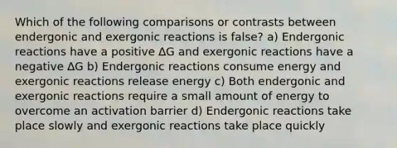 Which of the following comparisons or contrasts between endergonic and exergonic reactions is false? a) Endergonic reactions have a positive ∆G and exergonic reactions have a negative ∆G b) Endergonic reactions consume energy and exergonic reactions release energy c) Both endergonic and exergonic reactions require a small amount of energy to overcome an activation barrier d) Endergonic reactions take place slowly and exergonic reactions take place quickly