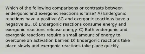 Which of the following comparisons or contrasts between endergonic and exergonic reactions is false? A) Endergonic reactions have a positive ∆G and exergonic reactions have a negative ∆G. B) Endergonic reactions consume energy and exergonic reactions release energy. C) Both endergonic and exergonic reactions require a small amount of energy to overcome an activation barrier. D) Endergonic reactions take place slowly and exergonic reactions take place quickly.