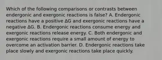 Which of the following comparisons or contrasts between endergonic and exergonic reactions is false? A. Endergonic reactions have a positive ∆G and exergonic reactions have a negative ∆G. B. Endergonic reactions consume energy and exergonic reactions release energy. C. Both endergonic and exergonic reactions require a small amount of energy to overcome an activation barrier. D. Endergonic reactions take place slowly and exergonic reactions take place quickly.