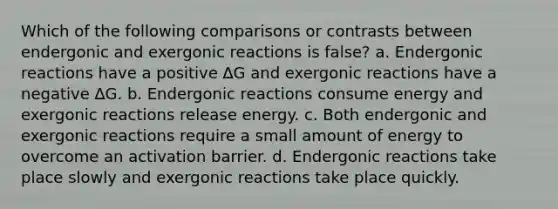 Which of the following comparisons or contrasts between endergonic and exergonic reactions is false? a. Endergonic reactions have a positive ∆G and exergonic reactions have a negative ∆G. b. Endergonic reactions consume energy and exergonic reactions release energy. c. Both endergonic and exergonic reactions require a small amount of energy to overcome an activation barrier. d. Endergonic reactions take place slowly and exergonic reactions take place quickly.