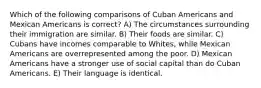 Which of the following comparisons of Cuban Americans and Mexican Americans is correct? A) The circumstances surrounding their immigration are similar. B) Their foods are similar. C) Cubans have incomes comparable to Whites, while Mexican Americans are overrepresented among the poor. D) Mexican Americans have a stronger use of social capital than do Cuban Americans. E) Their language is identical.