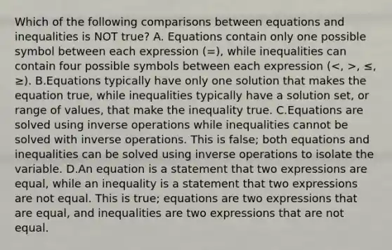 Which of the following comparisons between equations and inequalities is NOT true? A. Equations contain only one possible symbol between each expression (=), while inequalities can contain four possible symbols between each expression ( , ≤, ≥). B.Equations typically have only one solution that makes the equation true, while inequalities typically have a solution set, or range of values, that make the inequality true. C.Equations are solved using inverse operations while inequalities cannot be solved with inverse operations. This is false; both equations and inequalities can be solved using inverse operations to isolate the variable. D.An equation is a statement that two expressions are equal, while an inequality is a statement that two expressions are not equal. This is true; equations are two expressions that are equal, and inequalities are two expressions that are not equal.