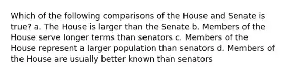 Which of the following comparisons of the House and Senate is true? a. The House is larger than the Senate b. Members of the House serve longer terms than senators c. Members of the House represent a larger population than senators d. Members of the House are usually better known than senators