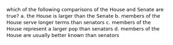 which of the following comparisons of the House and Senate are true? a. the House is larger than the Senate b. members of the House serve longer terms than senators c. members of the House represent a larger pop than senators d. members of the House are usually better known than senators