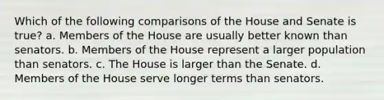 Which of the following comparisons of the House and Senate is true? a. Members of the House are usually better known than senators. b. Members of the House represent a larger population than senators. c. The House is larger than the Senate. d. Members of the House serve longer terms than senators.