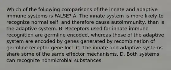 Which of the following comparisons of the innate and adaptive immune systems is FALSE? A. The innate system is more likely to recognize normal self, and therefore cause autoimmunity, than is the adaptive system. B. Receptors used for innate immune recognition are germline encoded, whereas those of the adaptive system are encoded by genes generated by recombination of germline receptor gene loci. C. The innate and adaptive systems share some of the same effector mechanisms. D. Both systems can recognize nonmicrobial substances.