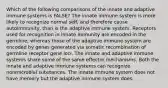 Which of the following comparisons of the innate and adaptive immune systems is FALSE? The innate immune system is more likely to recognize normal self, and therefore cause autoimmunity, than is the adaptive immune system. Receptors used for recognition in innate immunity are encoded in the germline, whereas those of the adaptive immune system are encoded by genes generated via somatic recombination of germline receptor gene loci. The innate and adaptive immune systems share some of the same effector mechanisms. Both the innate and adaptive immune systems can recognize nonmicrobial substances. The innate immune system does not have memory but the adaptive immune system does.