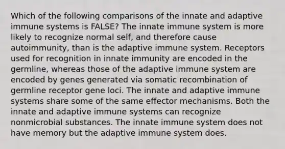 Which of the following comparisons of the innate and adaptive immune systems is FALSE? The innate immune system is more likely to recognize normal self, and therefore cause autoimmunity, than is the adaptive immune system. Receptors used for recognition in innate immunity are encoded in the germline, whereas those of the adaptive immune system are encoded by genes generated via somatic recombination of germline receptor gene loci. The innate and adaptive immune systems share some of the same effector mechanisms. Both the innate and adaptive immune systems can recognize nonmicrobial substances. The innate immune system does not have memory but the adaptive immune system does.