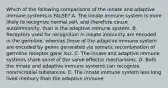 Which of the following comparisons of the innate and adaptive immune systems is FALSE? A. The innate immune system is more likely to recognize normal self, and therefore cause autoimmunity, than is the adaptive immune system. B. Receptors used for recognition in innate immunity are encoded in the germline, whereas those of the adaptive immune system are encoded by genes generated via somatic recombination of germline receptor gene loci. C. The innate and adaptive immune systems share some of the same effector mechanisms. D. Both the innate and adaptive immune systems can recognize nonmicrobial substances. E. The innate immune system less long lived memory than the adaptive immune